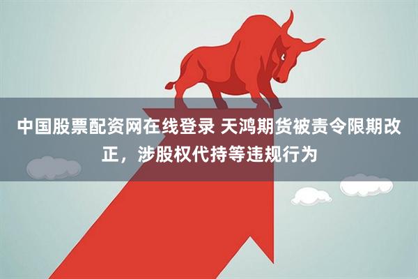 中国股票配资网在线登录 天鸿期货被责令限期改正，涉股权代持等违规行为