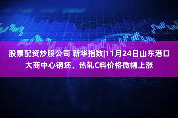 股票配资炒股公司 新华指数|11月24日山东港口大商中心钢坯、热轧C料价格微幅上涨