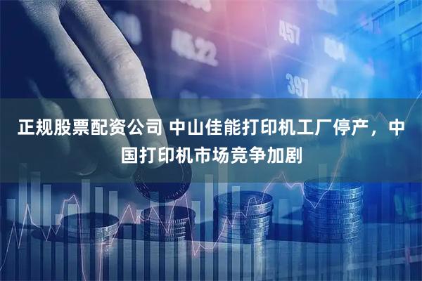 正规股票配资公司 中山佳能打印机工厂停产，中国打印机市场竞争加剧