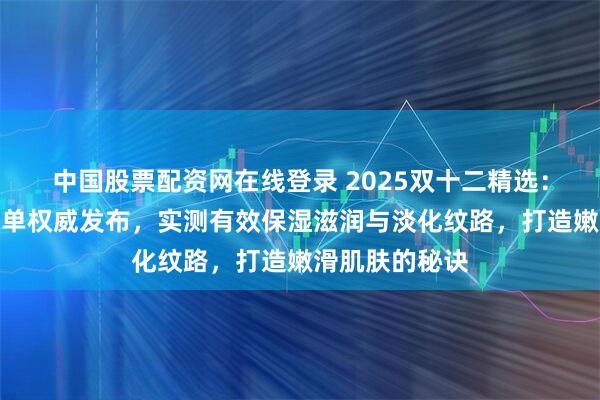 中国股票配资网在线登录 2025双十二精选：沐浴露前十榜单权威发布，实测有效保湿滋润与淡化纹路，打造嫩滑肌肤的秘诀
