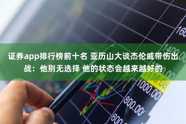 证券app排行榜前十名 亚历山大谈杰伦威带伤出战：他别无选择 他的状态会越来越好的