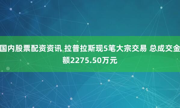 国内股票配资资讯 拉普拉斯现5笔大宗交易 总成交金额2275.50万元