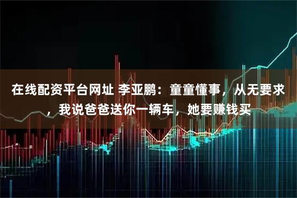 在线配资平台网址 李亚鹏：童童懂事，从无要求，我说爸爸送你一辆车，她要赚钱买