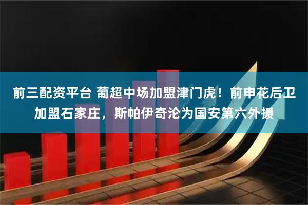 前三配资平台 葡超中场加盟津门虎！前申花后卫加盟石家庄，斯帕伊奇沦为国安第六外援