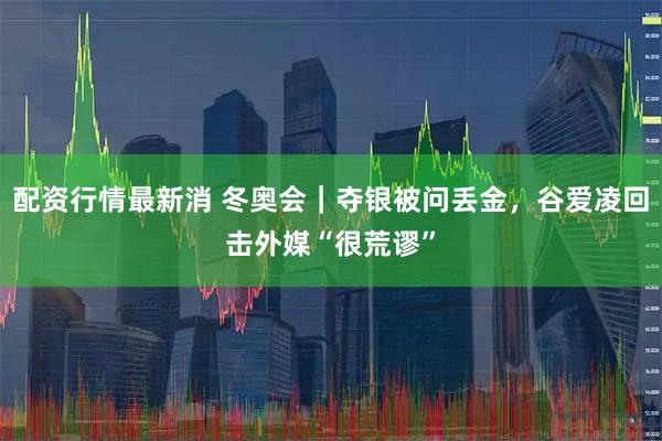 配资行情最新消 冬奥会｜夺银被问丢金，谷爱凌回击外媒“很荒谬”