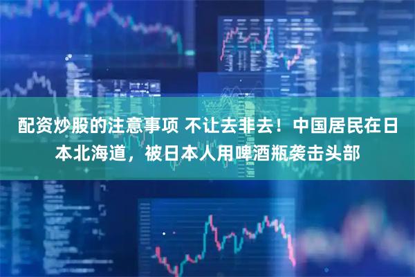配资炒股的注意事项 不让去非去！中国居民在日本北海道，被日本人用啤酒瓶袭击头部
