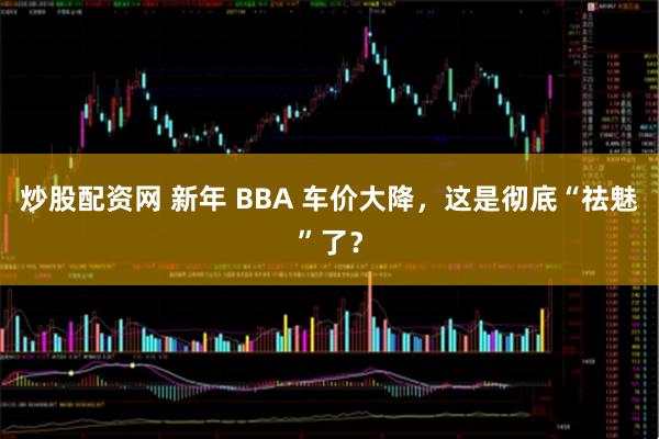 炒股配资网 新年 BBA 车价大降,这是彻底“祛魅”了?