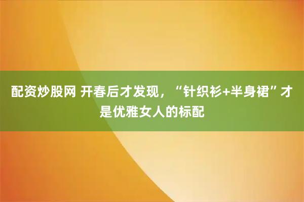 配资炒股网 开春后才发现，“针织衫+半身裙”才是优雅女人的标配