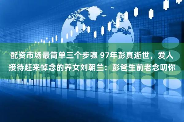配资市场最简单三个步骤 97年彭真逝世，爱人接待赶来悼念的养女刘朝兰：彭爸生前老念叨你