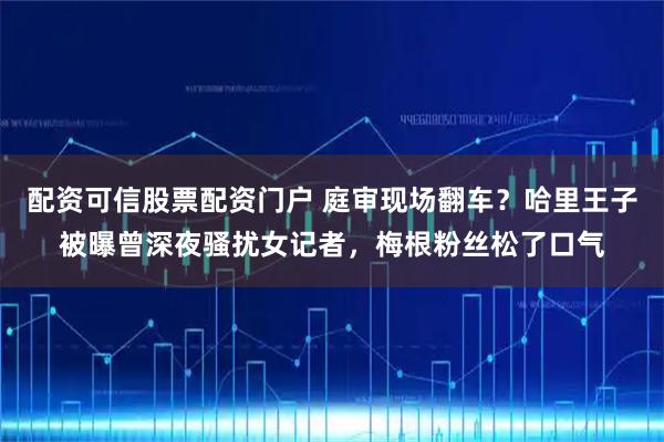 配资可信股票配资门户 庭审现场翻车？哈里王子被曝曾深夜骚扰女记者，梅根粉丝松了口气