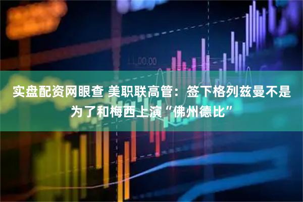 实盘配资网眼查 美职联高管：签下格列兹曼不是为了和梅西上演“佛州德比”
