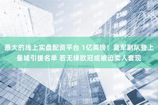 最大的线上实盘配资平台 1亿英镑！蓝军副队登上曼城引援名单 若无缘欧冠或被迫卖人套现
