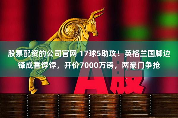 股票配资的公司官网 17球5助攻！英格兰国脚边锋成香饽饽，开价7000万镑，两豪门争抢